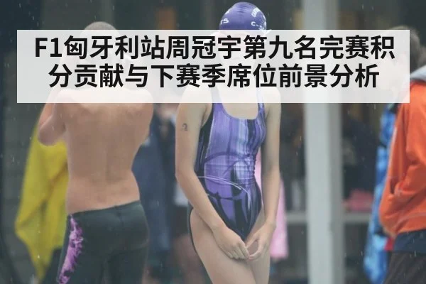 F1匈牙利站周冠宇第九名完赛积分贡献与下赛季席位前景分析