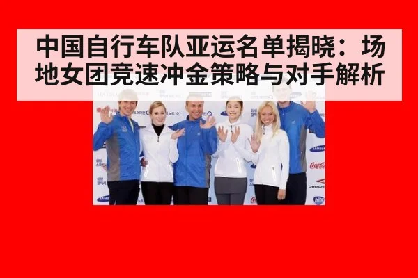 中国自行车队亚运名单揭晓:场地女团竞速冲金策略与对手解析